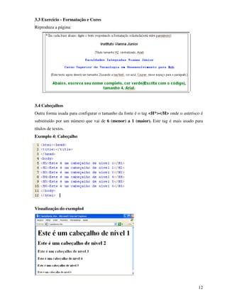 12
3.3 Exercício - Formatação e Cores
Reproduza a página:
3.4 Cabeçalhos
Outra forma usada para configurar o tamanho da fonte é o tag <H*></H> onde o asterisco é
substituído por um número que vai de 6 (menor) a 1 (maior). Este tag é mais usado para
títulos de textos.
Exemplo 4: Cabeçalho
Visualização do exemplo4
 