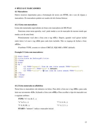 13
4 RÉGUAS E MARCADORES
4.1 Marcadores
Outros recursos importantes para a formatação de textos em HTML são o uso de réguas e
marcadores. Os marcadores podem ser usados de três formas básicas:
4.1.1 Lista com marcadores
Listas não-numeradas equivalentes às listas com marcadores do MS Word:
Funciona como nesta apostila, você pode mudar a cor do marcador do mesmo modo que
muda a cor de uma fonte.
Primeiramente você abre a lista com o tag <UL>. Depois, quando você quiser incluir
outro item é só usar o tag <LI> para cada item incluído. Não se esqueça de fechar a lista:
</UL>.
O atributo TYPE, assume os valores CIRCLE, SQUARE e DISC (default).
Exemplo 5: Lista com marcadores:
4.1.2 Lista numerada ou alfabética
Nesta lista os marcadores são números ou letras. Para abrir a lista use o tag <OL>, para cada
item use novamente <LI>, fechando a lista com </OL>. Para escolher o tipo de marcador use
o seguinte atributo:
TYPE="A" (A, B, C...);
"a" (a, b, c...);
"I" (I, II, III...);
"i" (i, ii, iii...);
"1" (1, 2, 3...).
START= "número": indica o marcador inicial.
 