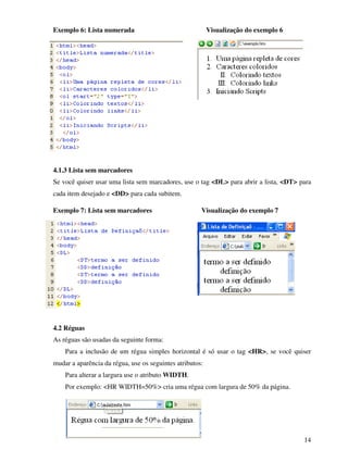 14
Exemplo 6: Lista numerada Visualização do exemplo 6
4.1.3 Lista sem marcadores
Se você quiser usar uma lista sem marcadores, use o tag <DL> para abrir a lista, <DT> para
cada item desejado e <DD> para cada subitem.
Exemplo 7: Lista sem marcadores Visualização do exemplo 7
4.2 Réguas
As réguas são usadas da seguinte forma:
Para a inclusão de um régua simples horizontal é só usar o tag <HR>, se você quiser
mudar a aparência da régua, use os seguintes atributos:
Para alterar a largura use o atributo WIDTH.
Por exemplo: <HR WIDTH=50%> cria uma régua com largura de 50% da página.
 