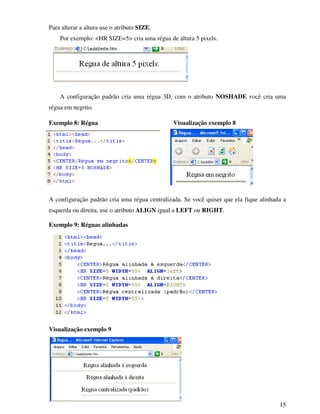 15
Para alterar a altura use o atributo SIZE.
Por exemplo: <HR SIZE=5> cria uma régua de altura 5 pixels.
A configuração padrão cria uma régua 3D, com o atributo NOSHADE você cria uma
régua em negrito.
Exemplo 8: Régua Visualização exemplo 8
A configuração padrão cria uma régua centralizada. Se você quiser que ela fique alinhada a
esquerda ou direita, use o atributo ALIGN igual a LEFT ou RIGHT.
Exemplo 9: Réguas alinhadas
Visualização exemplo 9
 