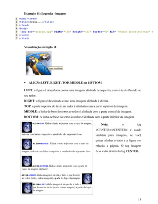18
Exemplo 11: Legenda - imagens
Visualização exemplo 11
ALIGN=LEFT, RIGHT, TOP, MIDDLE ou BOTTOM
LEFT: a figura é desenhada como uma imagem alinhada à esquerda, com o texto fluindo ao
seu redor.
RIGHT: a figura é desenhada como uma imagem alinhada à direita.
TOP: a parte superior do texto ao redor é alinhada com a parte superior da imagem.
MIDDLE: a linha de base do texto ao redor é alinhada com a parte central da imagem.
BOTTOM: A linha de base do texto ao redor é alinhada com a parte inferior da imagem.
Nota: o tag
<CENTER></CENTER> é usado
também para imagens, se você
quiser alinhar o texto e a figura em
relação a página. O tag imagem
deve estar dentro do tag CENTER.
 
