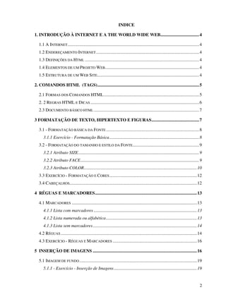 2
INDICE
1. INTRODUÇÃO À INTERNET E A THE WORLD WIDE WEB...................................4
1.1 A INTERNET.......................................................................................................................4
1.2 ENDEREÇAMENTO INTERNET.............................................................................................4
1.3 DEFINIÇÕES DA HTML .......................................................................................................4
1.4 ELEMENTOS DE UM PROJETO WEB.....................................................................................4
1.5 ESTRUTURA DE UM WEB SITE............................................................................................4
2. COMANDOS HTML (TAGS)............................................................................................5
2.1 FORMAS DOS COMANDOS HTML......................................................................................5
2. 2 REGRAS HTML E DICAS ..................................................................................................6
2.3 DOCUMENTO BÁSICO HTML ...............................................................................................7
3 FORMATAÇÃO DE TEXTO, HIPERTEXTO E FIGURAS...........................................7
3.1 - FORMATAÇÃO BÁSICA DA FONTE....................................................................................8
3.1.1 Exercício - Formatação Básica.................................................................................8
3.2 - FORMATAÇÃO DO TAMANHO E ESTILO DA FONTE............................................................9
3.2.1 Atributo SIZE.............................................................................................................9
3.2.2 Atributo FACE...........................................................................................................9
3.2.3 Atributo COLOR......................................................................................................10
3.3 EXERCÍCIO - FORMATAÇÃO E CORES...............................................................................12
3.4 CABEÇALHOS...................................................................................................................12
4 RÉGUAS E MARCADORES............................................................................................13
4.1 MARCADORES .................................................................................................................13
4.1.1 Lista com marcadores .............................................................................................13
4.1.2 Lista numerada ou alfabética..................................................................................13
4.1.3 Lista sem marcadores..............................................................................................14
4.2 RÉGUAS...........................................................................................................................14
4.3 EXERCÍCIO - RÉGUAS E MARCADORES ............................................................................16
5 INSERÇÃO DE IMAGENS ..............................................................................................16
5.1 IMAGEM DE FUNDO ..........................................................................................................19
5.1.1 - Exercício - Inserção de Imagens...........................................................................19
 
