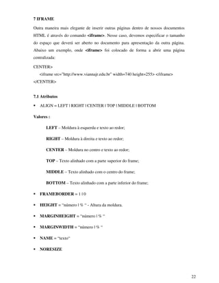 22
7 IFRAME
Outra maneira mais elegante de inserir outras páginas dentro de nossos documentos
HTML é através do comando <iframe>. Nesse caso, devemos especificar o tamanho
do espaço que deverá ser aberto no documento para apresentação da outra página.
Abaixo um exemplo, onde <iframe> foi colocado de forma a abrir uma página
centralizada:
CENTER>
<iframe src="http://www.viannajr.edu.br" width=740 height=255> </iframe>
</CENTER>
7.1 Atributos
ALIGN = LEFT | RIGHT | CENTER | TOP | MIDDLE | BOTTOM
Valores :
LEFT – Moldura à esquerda e texto ao redor;
RIGHT – Moldura à direita e texto ao redor;
CENTER – Moldura no centro e texto ao redor;
TOP – Texto alinhado com a parte superior do frame;
MIDDLE – Texto alinhado com o centro do frame;
BOTTOM – Texto alinhado com a parte inferior do frame;
FRAMEBORDER = 1 | 0
HEIGHT = “número | % “ - Altura da moldura.
MARGINHEIGHT = “número | % “
MARGINWIDTH = “número | % “
NAME = “texto“
NORESIZE
 
