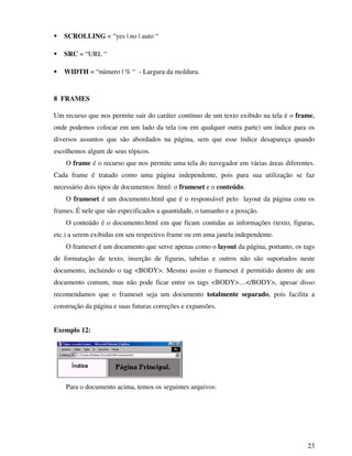 23
SCROLLING = “yes | no | auto “
SRC = “URL “
WIDTH = “número | % “ - Largura da moldura.
8 FRAMES
Um recurso que nos permite sair do caráter contínuo de um texto exibido na tela é o frame,
onde podemos colocar em um lado da tela (ou em qualquer outra parte) um índice para os
diversos assuntos que são abordados na página, sem que esse índice desapareça quando
escolhemos algum de seus tópicos.
O frame é o recurso que nos permite uma tela do navegador em várias áreas diferentes.
Cada frame é tratado como uma página independente, pois para sua utilização se faz
necessário dois tipos de documentos .html: o frameset e o conteúdo.
O frameset é um documento.html que é o responsável pelo layout da página com os
frames. É nele que são especificados a quantidade, o tamanho e a posição.
O conteúdo é o documento.html em que ficam contidas as informações (texto, figuras,
etc.) a serem exibidas em seu respectivo frame ou em uma janela independente.
O frameset é um documento que serve apenas como o layout da página, portanto, os tags
de formatação de texto, inserção de figuras, tabelas e outros não são suportados neste
documento, incluindo o tag <BODY>. Mesmo assim o frameset é permitido dentro de um
documento comum, mas não pode ficar entre os tags <BODY>…</BODY>, apesar disso
recomendamos que o frameset seja um documento totalmente separado, pois facilita a
construção da página e suas futuras correções e expansões.
Exemplo 12:
Para o documento acima, temos os seguintes arquivos:
 