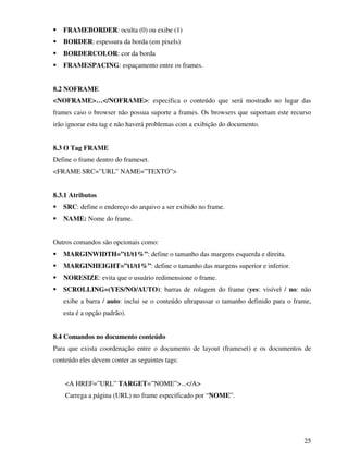 25
FRAMEBORDER: oculta (0) ou exibe (1)
BORDER: espessura da borda (em pixels)
BORDERCOLOR: cor da borda
FRAMESPACING: espaçamento entre os frames.
8.2 NOFRAME
<NOFRAME>…</NOFRAME>: especifica o conteúdo que será mostrado no lugar das
frames caso o browser não possua suporte a frames. Os browsers que suportam este recurso
irão ignorar esta tag e não haverá problemas com a exibição do documento.
8.3 O Tag FRAME
Define o frame dentro do frameset.
<FRAME SRC=”URL” NAME=”TEXTO”>
8.3.1 Atributos
SRC: define o endereço do arquivo a ser exibido no frame.
NAME: Nome do frame.
Outros comandos são opcionais como:
MARGINWIDTH=”t1/t1%”: define o tamanho das margens esquerda e direita.
MARGINHEIGHT=”t1/t1%”: define o tamanho das margens superior e inferior.
NORESIZE: evita que o usuário redimensione o frame.
SCROLLING=(YES/NO/AUTO): barras de rolagem do frame (yes: visível / no: não
exibe a barra / auto: inclui se o conteúdo ultrapassar o tamanho definido para o frame,
esta é a opção padrão).
8.4 Comandos no documento conteúdo
Para que exista coordenação entre o documento de layout (frameset) e os documentos de
conteúdo eles devem conter as seguintes tags:
<A HREF=”URL” TARGET=”NOME”>...</A>
Carrega a página (URL) no frame especificado por “NOME”.
 