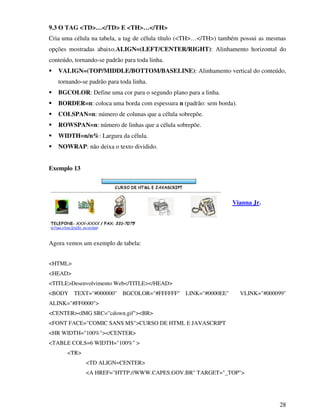 28
9.3 O TAG <TD>…</TD> E <TH>…</TH>
Cria uma célula na tabela, a tag de célula título (<TH>…</TH>) também possui as mesmas
opções mostradas abaixo.ALIGN=(LEFT/CENTER/RIGHT): Alinhamento horizontal do
conteúdo, tornando-se padrão para toda linha.
VALIGN=(TOP/MIDDLE/BOTTOM/BASELINE): Alinhamento vertical do conteúdo,
tornando-se padrão para toda linha.
BGCOLOR: Define uma cor para o segundo plano para a linha.
BORDER=n: coloca uma borda com espessura n (padrão: sem borda).
COLSPAN=n: número de colunas que a célula sobrepõe.
ROWSPAN=n: número de linhas que a célula sobrepõe.
WIDTH=n/n%: Largura da célula.
NOWRAP: não deixa o texto dividido.
Exemplo 13
Agora vemos um exemplo de tabela:
<HTML>
<HEAD>
<TITLE>Desenvolvimento Web</TITLE></HEAD>
<BODY TEXT="#000000" BGCOLOR="#FFFFFF" LINK="#0000EE" VLINK="#000099"
ALINK="#FF0000">
<CENTER><IMG SRC="cdown.gif"><BR>
<FONT FACE="COMIC SANS MS">CURSO DE HTML E JAVASCRIPT
<HR WIDTH="100%"></CENTER>
<TABLE COLS=6 WIDTH="100%" >
<TR>
<TD ALIGN=CENTER>
<A HREF="HTTP://WWW.CAPES.GOV.BR" TARGET="_TOP">
Vianna Jr.
 