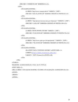 29
<IMG SRC="ANIMICON.GIF" BORDER=0></A>
</TD>
<TD ALIGN=CENTER>
<A HREF="http://www.viannajr.edu.br" TARGET="_TOP">
<IMG SRC="LEILAO_ICONE.GIF" BORDER=0 HEIGHT=62 WIDTH=64></A>
</TD>
<TD ALIGN=CENTER>
<A HREF=" http://prouni-inscricao.mec.gov.br/prouni/ " TARGET="_TOP">
<IMG SRC="coffee.GIF" BORDER=0 HEIGHT=89 WIDTH=100></A>
</TD>
<TD ALIGN=CENTER>
<A HREF="HTTP://WWW.UFJF.BR" TARGET="_TOP">
<IMG SRC="FAX-ICON.GIF" BORDER=0 HEIGHT=70 WIDTH=70></A>
</TD>
<TD ALIGN=CENTER>
<A HREF=" http://www.capes.gov.br/capes/portal/ " TARGET="_TOP">
<IMG SRC="TEL-ICON.GIF" BORDER=0 HEIGHT=84 WIDTH=56></A>
</TD>
<TD ALIGN=CENTER>
<B><FONT FACE="CENTURY GOTHIC"><FONT SIZE=-1>
<AHREF=http://www.viannajr.edu.br/
TARGET="_TOP">Vianna</A></FONT></B>
</TD>
</TR>
</TABLE>
TELEFONE: <I>XXX-XXXX</I> / FAX: <I>331-7075</I>
<FONT SIZE=-2>
<BR><A HREF="ATUALIZACAO.HTML">ÚLTIMA ATUALIZAÇÃO: <I>06/02/2007</I></A>
</FONT>
</BODY>
</HTML>
 