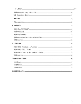 3
6 LINKS...................................................................................................................................19
6.1 EMBUTINDO LINKS EM TEXTOS .......................................................................................20
6.2 EXERCÍCIO – LINKS ........................................................................................................21
7 IFRAME...............................................................................................................................22
7.1 ATRIBUTOS......................................................................................................................22
8 FRAMES .............................................................................................................................23
8.1 O TAG FRAMESET........................................................................................................24
8.2 NOFRAME.....................................................................................................................25
8.3 O TAG FRAME...............................................................................................................25
8.4 COMANDOS NO DOCUMENTO CONTEÚDO.........................................................................25
8.5 EXERCÍCIO.......................................................................................................................26
9 TABELAS ............................................................................................................................26
9.1 O TAG <TABLE>…</TABLE> ...................................................................................26
9.2 O TAG <TR>…</TR>...................................................................................................27
9.3 O TAG <TD>…</TD> E <TH>…</TH>.....................................................................28
9.4 EXERCÍCIO.......................................................................................................................30
10 FORMULÁRIOS...............................................................................................................30
10.1 TEXTO ...........................................................................................................................31
10.2 MENUS ..........................................................................................................................32
10.3 BOTÕES .........................................................................................................................33
BIBLIOGRAFIA ....................................................................................................................35
 