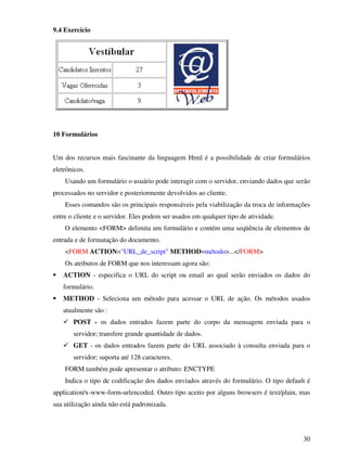 30
9.4 Exercício
10 Formulários
Um dos recursos mais fascinante da linguagem Html é a possibilidade de criar formulários
eletrônicos.
Usando um formulário o usuário pode interagir com o servidor, enviando dados que serão
processados no servidor e posteriormente devolvidos ao cliente.
Esses comandos são os principais responsáveis pela viabilização da troca de informações
entre o cliente e o servidor. Eles podem ser usados em qualquer tipo de atividade.
O elemento <FORM> delimita um formulário e contém uma seqüência de elementos de
entrada e de formatação do documento.
<FORM ACTION="URL_de_script" METHOD=método>...</FORM>
Os atributos de FORM que nos interessam agora são:
ACTION - especifica o URL do script ou email ao qual serão enviados os dados do
formulário.
METHOD - Seleciona um método para acessar o URL de ação. Os métodos usados
atualmente são :
POST - os dados entrados fazem parte do corpo da mensagem enviada para o
servidor; transfere grande quantidade de dados.
GET - os dados entrados fazem parte do URL associado à consulta enviada para o
servidor; suporta até 128 caracteres.
FORM também pode apresentar o atributo: ENCTYPE
Indica o tipo de codificação dos dados enviados através do formulário. O tipo default é
application/x-www-form-urlencoded. Outro tipo aceito por alguns browsers é text/plain, mas
sua utilização ainda não está padronizada.
 
