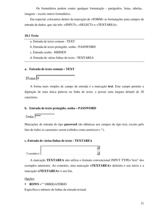 31
Os formulários podem conter qualquer formatação - parágrafos, listas, tabelas,
imagens - exceto outros formulários.
Em especial, colocamos dentro da marcação de <FORM> as formatações para campos de
entrada de dados, que são três: <INPUT>, <SELECT> e <TEXTAREA>.
10.1 Texto
a. Entrada de texto comum - TEXT
b. Entrada de texto protegido, senha - PASSWORD
c. Entrada oculta - HIDDEN
d. Entrada de várias linhas de texto - TEXTAREA
a. Entrada de texto comum – TEXT
A forma mais simples de campo de entrada é a marcação text. Este campo permite a
digitação de uma única palavra ou linha de texto, e possui uma largura default de 20
caracteres.
b. Entrada de texto protegido, senha – PASSWORD
Marcações de entrada do tipo password são idênticas aos campos do tipo text, exceto pelo
fato de todos os caracteres serem exibidos como asteriscos ( *).
c. Entrada de várias linhas de texto - TEXTAREA
A marcação TEXTAREA não utiliza o formato convencional INPUT TYPE="text" dos
exemplos anteriores. Ao contrário, uma marcação <TEXTAREA> delimita o seu início e a
marcação </TEXTAREA> o seu fim.
Opções:
ROWS ="" OBRIGATÓRIO
Especifica o número de linhas da entrada textual.
 