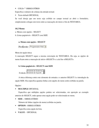 32
COLS="" OBRIGATÓRIO
Especifica o número de colunas da entrada textual.
Texto default OPCIONAL
Se você deseja que um texto seja exibido no campo textual ao abrir o formulário,
simplesmente coloque este texto entre as marcações de início e fim da TEXTAREA.
10.2 Menus
a. Menus com opções - SELECT
b. Listas pagináveis - SELECT com SIZE
a. Menus com opções - SELECT
Menu de opção única
A marcação SELECT segue a mesma convenção de TEXTAREA. Ou seja, as opções de
menu ficam entre a marcação de início <SELECT> e a de fim </SELECT>.
b. Listas pagináveis - SELECT com SIZE
A única diferença entre este elemento de entrada e o anterior SELECT é a introdução da
opção SIZE. Ela especifica quantas linhas com opções de menu serão exibidas na janela.
Opções:
MULTIPLE OPCIONAL
Especifica que múltiplas opções podem ser selecionadas, em oposição ao exemplo
anterior do SELECT, onde apenas uma opção pode ser selecionada no menu.
SIZE - OBRIGATÓRIO
Número de linhas (opções de menu) exibidas na janela.
OPTION - OBRIGATÓRIO
Especifica uma opção da lista.
VALUE - OPCIONAL
 