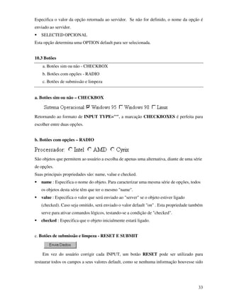 33
Especifica o valor da opção retornada ao servidor. Se não for definido, o nome da opção é
enviado ao servidor.
SELECTED OPCIONAL
Esta opção determina uma OPTION default para ser selecionada.
10.3 Botões
a. Botões sim ou não - CHECKBOX
b. Botões com opções - RADIO
c. Botões de submissão e limpeza
a. Botões sim ou não – CHECKBOX
Retornando ao formato de INPUT TYPE="", a marcação CHECKBOXES é perfeita para
escolher entre duas opções.
b. Botões com opções – RADIO
São objetos que permitem ao usuário a escolha de apenas uma alternativa, diante de uma série
de opções.
Suas principais propriedades são: name, value e checked.
name : Especifica o nome do objeto. Para caracterizar uma mesma série de opções, todos
os objetos desta série têm que ter o mesmo "name".
value : Especifica o valor que será enviado ao "server" se o objeto estiver ligado
(checked). Caso seja omitido, será enviado o valor default "on" . Esta propriedade também
serve para ativar comandos lógicos, testando-se a condição de "checked".
checked : Especifica que o objeto inicialmente estará ligado.
c. Botões de submissão e limpeza - RESET E SUBMIT
Em vez do usuário corrigir cada INPUT, um botão RESET pode ser utilizado para
restaurar todos os campos a seus valores default, como se nenhuma informação houvesse sido
 