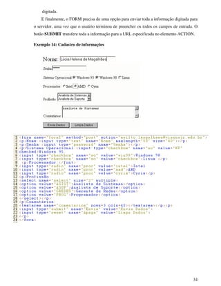 34
digitada.
E finalmente, o FORM precisa de uma opção para enviar toda a informação digitada para
o servidor, uma vez que o usuário terminou de preencher os todos os campos de entrada. O
botão SUBMIT transfere toda a informação para a URL especificada no elemento ACTION.
Exemplo 14: Cadastro de informações
 