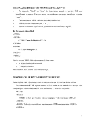 7
OBSERVAÇÕES EM RELAÇÃO AOS NOMES DOS ARQUIVOS
As extensões ".html" ou ".htm" são importantes quando o servidor Web está
identificando o arquivo. Usaremos como convenção para os nossos trabalhos a extensão
".html";
Os nomes devem iniciar com uma letra obrigatoriamente;
Pode-se utilizar caracteres como "-" e "_";
Procure usar nomes significativos, que remetam ao conteúdo do arquivo.
2.3 Documento básico html
<HTML>
<HEAD>
<TITLE>Titulo da Página</TITLE>
</HEAD>
<BODY>
<!-- Corpo da Página -->
</BODY>
</HTML>
Um documento HTML básico é composto de duas partes:
- A seção de cabeçalho descritiva;
- O corpo do conteúdo.
Analisaremos, mais adiante, cada um destes tags.
3 FORMATAÇÃO DE TEXTO, HIPERTEXTO E FIGURAS
Neste capítulo você vai aprender como formatar o texto que fará o corpo da sua página.
Todo documento HTML segue o mesmo modelo básico, e este modelo deve sempre estar
completo para o browser reconhecer o seu documento. O modelo é o seguinte:
<HTML>
<HEAD>
<TITLE> O título que ficará no topo da sua página você escreve aqui</TITLE>
</HEAD>
<BODY> Todo o texto contido no seu documento HTML deve estar aqui</BODY>
</HTML>
 