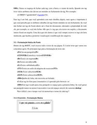 8
OBS.: Nunca se esqueça de fechar cada tag, com a barra e o nome da tarefa. Quando seu tag
tiver vários atributos eles devem ser omitidos no fechamento do tag. Por exemplo:
<A HREF="agenda.html">Agenda</A>
Este tag é um link, que você aprenderá com mais detalhes depois, mais agora o importante é
que você perceba que os atributos (detalhes do tag) foram omitidos no seu fechamento. Se você
não fechar um tag ele ficará aberto até o final do documento, alterando a propriedade de todo
ele, por exemplo, se você não fechar <B> que é o tag que cria textos em negrito, o documento
inteiro ficará em negrito. Uma dica que nós damos é que você sempre escreva os tags em letra
maiúscula, que facilita a posterior visualização e modificação dos arquivos.
3.1 - Formatação básica da Fonte
Dentro do tag BODY, você escreve todo o texto da sua página. E é neste texto que vamos nos
concentrar agora. Os principais tags para a formatação de texto são:
<P>Cria um parágrafo</P>
<CENTER>Centraliza o texto</CENTER>
<B>Textos em negrito</B>
<I>Textos em itálico</I>
<U>Textos sublinhados</U>
<TT>Textos no estilo da máquina de escrever</TT>
<SUB>Texto subscrito</SUB>
<SUP>Texto sobrescrito</SUP>
<BR>Quebra de linha, não necessita ser fechado
<!--Este tag foi feito para comentários e é ignorado pelo browser -->
<DD>Este tag é usado para criar parágrafo (o espaço para a primeira linha). Se você quiser
um parágrafo maior ou menor é necessário o uso de espaços através do caractere &nbsp;
Não é difícil, com o tempo você irá memorizar o nome de cada tag!!
3.1.1 Exercício - Formatação Básica
 
