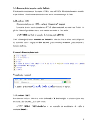 9
3.2 - Formatação do tamanho e estilo da Fonte
Um tag muito importante na linguagem HTML é o tag <FONT>. Ele determina a cor, tamanho
e tipo da fonte. Primeiramente vamos ver como mudar o tamanho e tipo da fonte:
3.2.1 Atributo SIZE
O tamanho da fonte, em HTML, varia de 1 (menor) a 7 (maior).
Lembre-se sempre que o tamanho em HTML não corresponde ao usual, que é dado em
pixels. Para configurarmos o nosso texto com estas fontes é só fazer assim:
<FONT SIZE=n>Onde n=tamanho da fonte desejado</FONT>
Você também pode querer aumentar ou diminuir a fonte em relação a que está configurada
no momento, então é só por um sinal de mais (para aumentar) ou menos (para diminuir) o
tamanho da fonte.
Exemplo1: Formatação de fonte
Visualização exemplo1
3.2.2 Atributo FACE
Para mudar o estilo da fonte é só usar o atributo FACE. Por exemplo, se eu quero que o meu
texto use Arial tamanho 2, é só fazer assim:
<FONT SIZE=2 FACE=Arial>Este é um exemplo da combinação de estilo e
tamanho</FONT>
 
