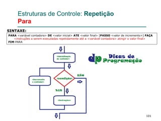 101
Estruturas de Controle: Repetição
Para
PARA <variável contadora> DE <valor inicial> ATE <valor final> [PASSO <valor de incremento>] FAÇA
<instruções a serem executadas repetidamente até a <variável contadora> atingir o valor final>
FIM-PARA
SINTAXE:
 