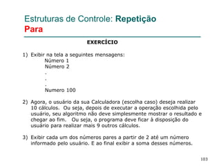 103
Estruturas de Controle: Repetição
Para
1) Exibir na tela a seguintes mensagens:
Número 1
Número 2
.
.
.
Numero 100
2) Agora, o usuário da sua Calculadora (escolha caso) deseja realizar
10 cálculos. Ou seja, depois de executar a operação escolhida pelo
usuário, seu algoritmo não deve simplesmente mostrar o resultado e
chegar ao fim. Ou seja, o programa deve ficar à disposição do
usuário para realizar mais 9 outros cálculos.
3) Exibir cada um dos números pares a partir de 2 até um número
informado pelo usuário. E ao final exibir a soma desses números.
EXERCÍCIO
 