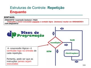 104
Estruturas de Controle: Repetição
Enquanto
ENQUANTO <expressão booleana> FAÇA
<instruções a serem executadas enquanto a condição lógica (booleana) resultar em VERDADEIRO>
FIM-ENQUANTO
SINTAXE:
A <expressão lógica> é
verificada logo na entrada de
cada repetição.
Portanto, pode ser que as
instruções jamais sejam
executadas
 
