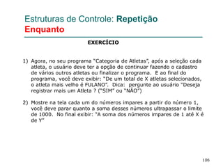 106
Estruturas de Controle: Repetição
Enquanto
1) Agora, no seu programa “Categoria de Atletas”, após a seleção cada
atleta, o usuário deve ter a opção de continuar fazendo o cadastro
de vários outros atletas ou finalizar o programa. E ao final do
programa, você deve exibir: “De um total de X atletas selecionados,
o atleta mais velho é FULANO”. Dica: pergunte ao usuário “Deseja
registrar mais um Atleta ? (“SIM” ou “NÃO”)
2) Mostre na tela cada um do números impares a partir do número 1,
você deve parar quanto a soma desses números ultrapassar o limite
de 1000. No final exibir: “A soma dos números impares de 1 até X é
de Y”
EXERCÍCIO
 