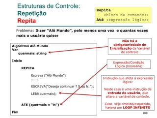 108
Estruturas de Controle:
Repetição
Repita
Algoritmo Alô Mundo
Var
quermais: string
Inicio
REPITA
Escreva (“Alô Mundo”)
......
ESCREVA(“Deseja continuar ? S ou N:”);
LEIA(quermais);
ATE (quermais = “N”)
Fim
Problema: Dizer “Alô Mundo”, pelo menos uma vez e quantas vezes
mais o usuário quiser
Não há a
obrigatoriedade de
Inicialização da Variável
de controle
Expressão/Condição
Lógica (booleana)
Instrução que afeta a expressão
lógica:
Neste caso é uma instrução de
entrada do usuário, que
altera a variável de controle.
Caso seja omitido/esquecido,
haverá um LOOP INFINITO
 