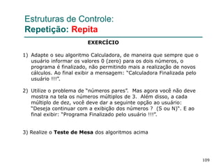 109
Estruturas de Controle:
Repetição: Repita
1) Adapte o seu algoritmo Calculadora, de maneira que sempre que o
usuário informar os valores 0 (zero) para os dois números, o
programa é finalizado, não permitindo mais a realização de novos
cálculos. Ao final exibir a mensagem: “Calculadora Finalizada pelo
usuário !!!”.
2) Utilize o problema de “números pares”. Mas agora você não deve
mostra na tela os números múltiplos de 3. Além disso, a cada
múltiplo de dez, você deve dar a seguinte opção ao usuário:
“Deseja continuar com a exibição dos números ? (S ou N)“. E ao
final exibir: “Programa Finalizado pelo usuário !!!”.
3) Realize o Teste de Mesa dos algoritmos acima
EXERCÍCIO
 