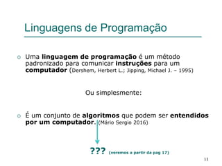 11
Linguagens de Programação
 Uma linguagem de programação é um método
padronizado para comunicar instruções para um
computador (Dershem, Herbert L.; Jipping, Michael J. – 1995)
Ou simplesmente:
 É um conjunto de algoritmos que podem ser entendidos
por um computador. (Mário Sergio 2016)
??? (veremos a partir da pag 17)
 