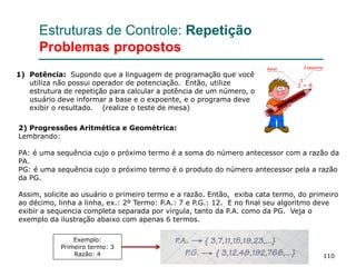 110
Estruturas de Controle: Repetição
Problemas propostos
1) Potência: Supondo que a linguagem de programação que você
utiliza não possui operador de potenciação. Então, utilize
estrutura de repetição para calcular a potência de um número, o
usuário deve informar a base e o expoente, e o programa deve
exibir o resultado. (realize o teste de mesa)
2) Progressões Aritmética e Geométrica:
Lembrando:
PA: é uma sequência cujo o próximo termo é a soma do número antecessor com a razão da
PA.
PG: é uma sequência cujo o próximo termo é o produto do número antecessor pela a razão
da PG.
Assim, solicite ao usuário o primeiro termo e a razão. Então, exiba cata termo, do primeiro
ao décimo, linha a linha, ex.: 2º Termo: P.A.: 7 e P.G.: 12. E no final seu algoritmo deve
exibir a sequencia completa separada por virgula, tanto da P.A. como da PG. Veja o
exemplo da ilustração abaixo com apenas 6 termos.
Exemplo:
Primeiro termo: 3
Razão: 4
 