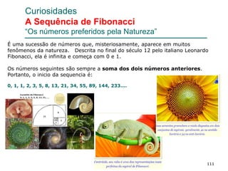 111
Curiosidades
A Sequência de Fibonacci
“Os números preferidos pela Natureza”
É uma sucessão de números que, misteriosamente, aparece em muitos
fenômenos da natureza. Descrita no final do século 12 pelo italiano Leonardo
Fibonacci, ela é infinita e começa com 0 e 1.
Os números seguintes são sempre a soma dos dois números anteriores.
Portanto, o inicio da sequencia é:
0, 1, 1, 2, 3, 5, 8, 13, 21, 34, 55, 89, 144, 233....
 