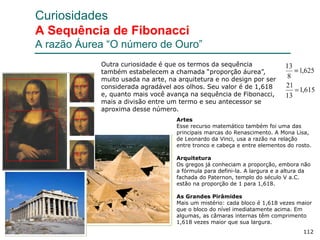 112
Curiosidades
A Sequência de Fibonacci
A razão Áurea “O número de Ouro”
Artes
Esse recurso matemático também foi uma das
principais marcas do Renascimento. A Mona Lisa,
de Leonardo da Vinci, usa a razão na relação
entre tronco e cabeça e entre elementos do rosto.
Arquitetura
Os gregos já conheciam a proporção, embora não
a fórmula para defini-la. A largura e a altura da
fachada do Paternon, templo do século V a.C.
estão na proporção de 1 para 1,618.
As Grandes Pirâmides
Mais um mistério: cada bloco é 1,618 vezes maior
que o bloco do nível imediatamente acima. Em
algumas, as câmaras internas têm comprimento
1,618 vezes maior que sua largura.
Outra curiosidade é que os termos da sequência
também estabelecem a chamada “proporção áurea”,
muito usada na arte, na arquitetura e no design por ser
considerada agradável aos olhos. Seu valor é de 1,618
e, quanto mais você avança na sequência de Fibonacci,
mais a divisão entre um termo e seu antecessor se
aproxima desse número.
 