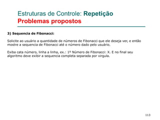 113
Estruturas de Controle: Repetição
Problemas propostos
3) Sequencia de Fibonacci:
Solicite ao usuário a quantidade de números de Fibonacci que ele deseja ver, e então
mostre a sequencia de Fibonacci até o número dado pelo usuário.
Exiba cata número, linha a linha, ex.: 1º Número de Fibonacci: X. E no final seu
algoritmo deve exibir a sequencia completa separada por virgula.
 