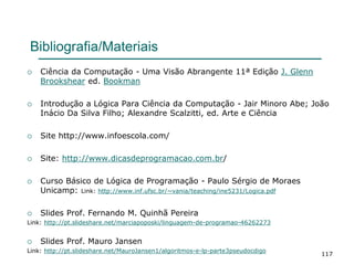 117
Bibliografia/Materiais
 Ciência da Computação - Uma Visão Abrangente 11ª Edição J. Glenn
Brookshear ed. Bookman
 Introdução a Lógica Para Ciência da Computação - Jair Minoro Abe; João
Inácio Da Silva Filho; Alexandre Scalzitti, ed. Arte e Ciência
 Site http://www.infoescola.com/
 Site: http://www.dicasdeprogramacao.com.br/
 Curso Básico de Lógica de Programação - Paulo Sérgio de Moraes
Unicamp: Link: http://www.inf.ufsc.br/~vania/teaching/ine5231/Logica.pdf
 Slides Prof. Fernando M. Quinhã Pereira
Link: http://pt.slideshare.net/marciapoposki/linguagem-de-programao-46262273
 Slides Prof. Mauro Jansen
Link: http://pt.slideshare.net/MauroJansen1/algoritmos-e-lp-parte3pseudocdigo
 