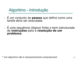 17
Algoritmo - Introdução
• É um conjunto de passos que define como uma
tarefa deve ser executada.
• É uma sequência (lógica) finita e bem estruturada
de instruções para a resolução de um
problema.
* Um algoritmo não é necessariamente computacional
 