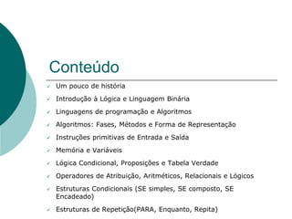 Conteúdo
 Um pouco de história
 Introdução à Lógica e Linguagem Binária
 Linguagens de programação e Algoritmos
 Algoritmos: Fases, Métodos e Forma de Representação
 Instruções primitivas de Entrada e Saída
 Memória e Variáveis
 Lógica Condicional, Proposições e Tabela Verdade
 Operadores de Atribuição, Aritméticos, Relacionais e Lógicos
 Estruturas Condicionais (SE simples, SE composto, SE
Encadeado)
 Estruturas de Repetição(PARA, Enquanto, Repita)
 