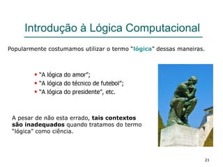 21
Introdução à Lógica Computacional
Popularmente costumamos utilizar o termo “lógica” dessas maneiras.
A pesar de não esta errado, tais contextos
são inadequados quando tratamos do termo
“lógica” como ciência.
 