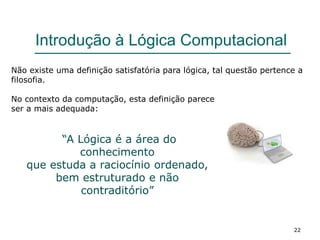 22
Introdução à Lógica Computacional
Não existe uma definição satisfatória para lógica, tal questão pertence a
filosofia.
No contexto da computação, esta definição parece
ser a mais adequada:
“A Lógica é a área do
conhecimento
que estuda a raciocínio ordenado,
bem estruturado e não
contraditório”
 