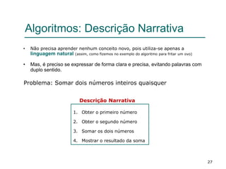 27
Algoritmos: Descrição Narrativa
• Não precisa aprender nenhum conceito novo, pois utiliza-se apenas a
linguagem natural (assim, como fizemos no exemplo do algoritmo para fritar um ovo)
• Mas, é preciso se expressar de forma clara e precisa, evitando palavras com
duplo sentido.
Problema: Somar dois números inteiros quaisquer
1. Obter o primeiro número
2. Obter o segundo número
3. Somar os dois números
4. Mostrar o resultado da soma
Descrição Narrativa
 