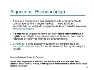 35
Algoritmos: Pseudocódigo
o A maioria esmagadora das linguagens de programação de
computadores é em língua inglesa. Para facilitar o
aprendizado de lógica de programação foram criadas algumas
pseudolinguagens.
o A sintaxe do algoritmo deve ser bem mais estruturada e
rígida em relação as representações anteriores, precisando
respeitar as palavras chaves do pseudocódigo.
o O Portugol é uma pseudolinguagem de programação em
português estruturado, é uma simbiose de Português, Algol e
Pascal.
Algumas Palavras Chave do Portugol:
Inicio, Fim, Algoritmo, Enquanto, Se, então, Para, Ate, Ate que, Leia,
Escreva, Faça, Repita, FimSe, FimEnquanto, FimSelecione, entre outras que
veremos adiante.
 