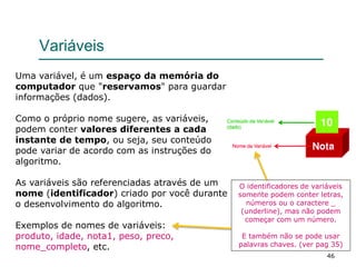 46
Variáveis
Uma variável, é um espaço da memória do
computador que "reservamos" para guardar
informações (dados).
Como o próprio nome sugere, as variáveis,
podem conter valores diferentes a cada
instante de tempo, ou seja, seu conteúdo
pode variar de acordo com as instruções do
algoritmo.
As variáveis são referenciadas através de um
nome (identificador) criado por você durante
o desenvolvimento do algoritmo.
Exemplos de nomes de variáveis:
produto, idade, nota1, peso, preco,
nome_completo, etc.
O identificadores de variáveis
somente podem conter letras,
números ou o caractere _
(underline), mas não podem
começar com um número.
E também não se pode usar
palavras chaves. (ver pag 35)
 