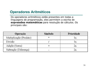 51
Operadores Aritméticos
Os operadores aritméticos estão presentes em todas a
linguagens de programação, eles permitem a escrita de
expressões matemáticas para resolução de cálculos. Os
principais são:
 