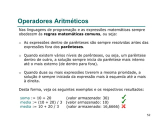 52
Operadores Aritméticos
Nas linguagens de programação e as expressões matemáticas sempre
obedecem às regras matemáticas comuns, ou seja:
o As expressões dentro de parênteses são sempre resolvidas antes das
expressões fora dos parênteses.
o Quando existem vários níveis de parênteses, ou seja, um parêntese
dentro de outro, a solução sempre inicia do parêntese mais interno
até o mais externo (de dentro para fora).
o Quando duas ou mais expressões tiverem a mesma prioridade, a
solução é sempre iniciada da expressão mais à esquerda até a mais
à direita.
Desta forma, veja os seguintes exemplos e os respectivos resultados:
soma := 10 + 20 (valor armazenado: 30)
media := (10 + 20) / 3 (valor armazenado: 10)
media := 10 + 20 / 3 (valor armazenado: 16,6666)
 