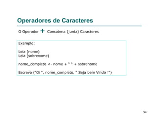 54
Operadores de Caracteres
O Operador + Concatena (junta) Caracteres
Exemplo:
Leia (nome)
Leia (sobrenome)
nome_completo <- nome + “ “ + sobrenome
Escreva (“Oi “, nome_completo, “ Seja bem Vindo !“)
 