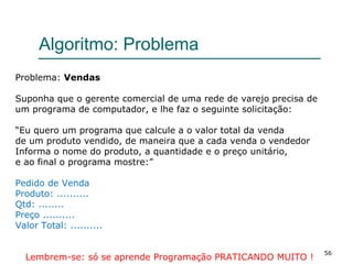 56
Algoritmo: Problema
Problema: Vendas
Suponha que o gerente comercial de uma rede de varejo precisa de
um programa de computador, e lhe faz o seguinte solicitação:
“Eu quero um programa que calcule a o valor total da venda
de um produto vendido, de maneira que a cada venda o vendedor
Informa o nome do produto, a quantidade e o preço unitário,
e ao final o programa mostre:”
Pedido de Venda
Produto: ..........
Qtd: ........
Preço ..........
Valor Total: ..........
Lembrem-se: só se aprende Programação PRATICANDO MUITO !
 