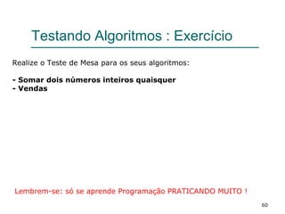60
Testando Algoritmos : Exercício
Realize o Teste de Mesa para os seus algoritmos:
- Somar dois números inteiros quaisquer
- Vendas
Lembrem-se: só se aprende Programação PRATICANDO MUITO !
 
