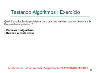 63
Testando Algoritmos : Exercício
Qual é a solução do problema da troca dos valores das variáveis a e b
Do problema anterior ?
- Escreva o algoritmo
- Realize o teste Mesa
Lembrem-se: só se aprende Programação PRATICANDO MUITO !
 
