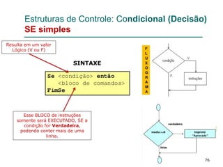 76
Estruturas de Controle: Condicional (Decisão)
SE simples
Resulta em um valor
Lógico (V ou F)
Esse BLOCO de instruções
somente será EXECUTADO, SE a
condição for Verdadeira,
podendo conter mais de uma
linha.
SINTAXE
 