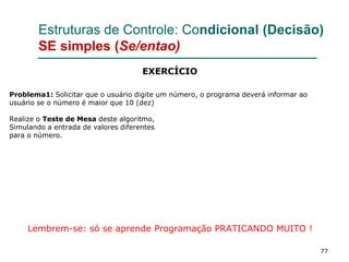 77
Estruturas de Controle: Condicional (Decisão)
SE simples (Se/entao)
Problema1: Solicitar que o usuário digite um número, o programa deverá informar ao
usuário se o número é maior que 10 (dez)
Realize o Teste de Mesa deste algoritmo,
Simulando a entrada de valores diferentes
para o número.
Lembrem-se: só se aprende Programação PRATICANDO MUITO !
EXERCÍCIO
 