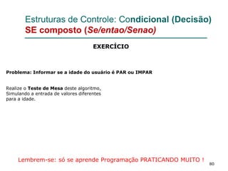 80
Estruturas de Controle: Condicional (Decisão)
SE composto (Se/entao/Senao)
Problema: Informar se a idade do usuário é PAR ou IMPAR
Realize o Teste de Mesa deste algoritmo,
Simulando a entrada de valores diferentes
para a idade.
Lembrem-se: só se aprende Programação PRATICANDO MUITO !
EXERCÍCIO
 
