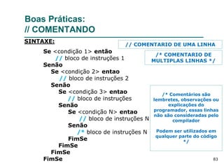 83
Boas Práticas:
// COMENTANDO
Se <condição 1> então
// bloco de instruções 1
Senão
Se <condição 2> entao
// bloco de instruções 2
Senão
Se <condição 3> entao
// bloco de instruções
Senão
Se <condição N> entao
// bloco de instruções N
Senão
/* bloco de instruções N
FimSe
FimSe
FimSe
FimSe
SINTAXE:
/* Comentários são
lembretes, observações ou
explicações do
programador, essas linhas
não são consideradas pelo
compilador
Podem ser utilizados em
qualquer parte do código
*/
// COMENTARIO DE UMA LINHA
/* COMENTARIO DE
MULTIPLAS LINHAS */
 