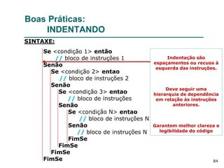 84
Boas Práticas:
INDENTANDO
Se <condição 1> então
// bloco de instruções 1
Senão
Se <condição 2> entao
// bloco de instruções 2
Senão
Se <condição 3> entao
// bloco de instruções
Senão
Se <condição N> entao
// bloco de instruções N
Senão
// bloco de instruções N
FimSe
FimSe
FimSe
FimSe
SINTAXE:
Indentação são
espaçamentos ou recuos à
esquerda das instruções.
Deve seguir uma
hierarquia de dependência
em relação às instruções
anteriores.
Garantem melhor clareza e
legibilidade do código
 